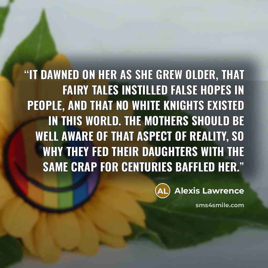 “It dawned on her as she grew older, that fairy tales instilled false hopes in people, and that no white knights existed in this world. The mothers should be well aware of that aspect of reality, so why they fed their daughters with the same crap for centuries baffled her.” quote by Alexis Lawrence