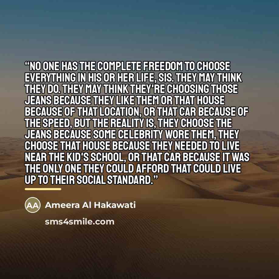 “No one has the complete freedom to choose everything in his or her life, sis. They may think they do. They may think they're choosing those jeans because they like them or that house because of that location, or that car because of the speed, but the reality is, they choose the jeans because some…” quote by Ameera Al Hakawati