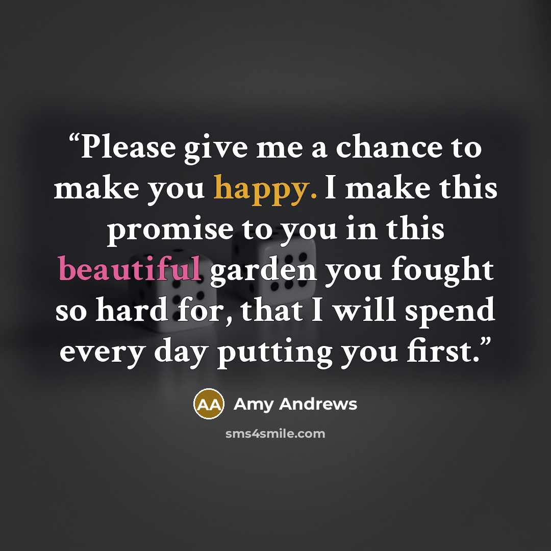 “Please give me a chance to make you happy. I make this promise to you in this beautiful garden you fought so hard for, that I will spend every day putting you first.” quote by Amy Andrews