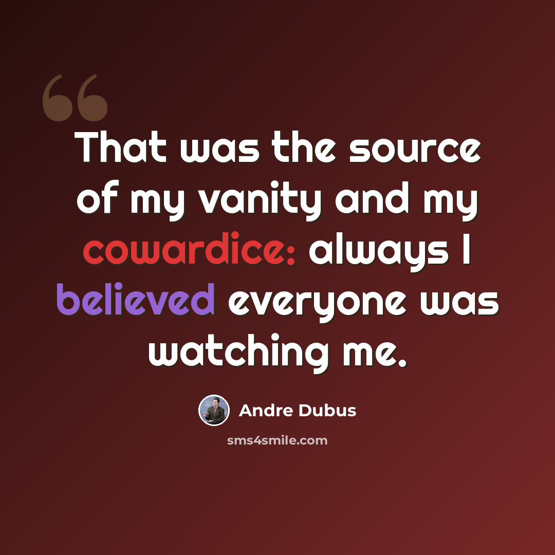 “That was the source of my vanity and my cowardice: always I believed everyone was watching me.” quote by Andre Dubus