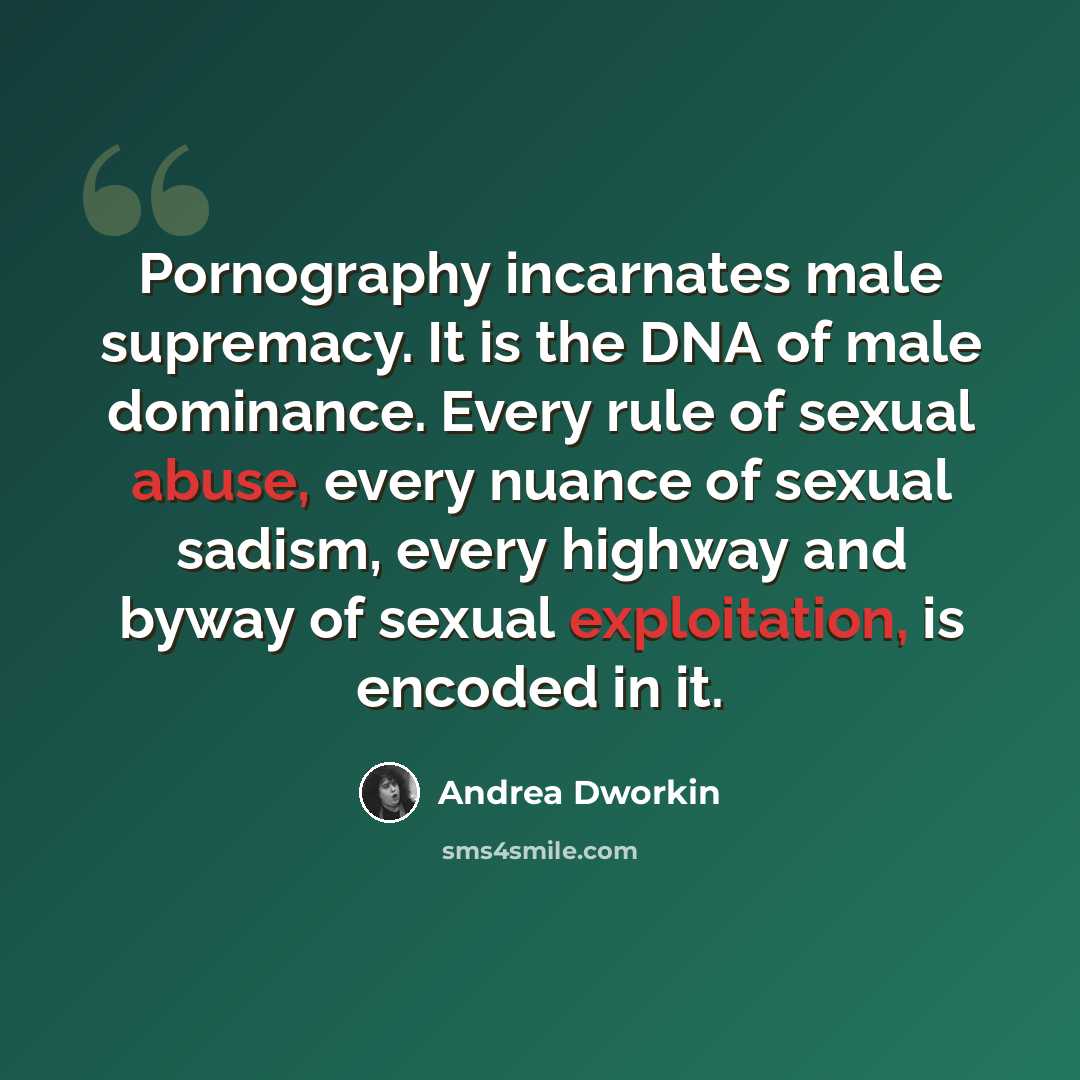 “Pornography incarnates male supremacy. It is the DNA of male dominance. Every rule of sexual abuse, every nuance of sexual sadism, every highway and byway of sexual exploitation, is encoded in it.” quote by Andrea Dworkin