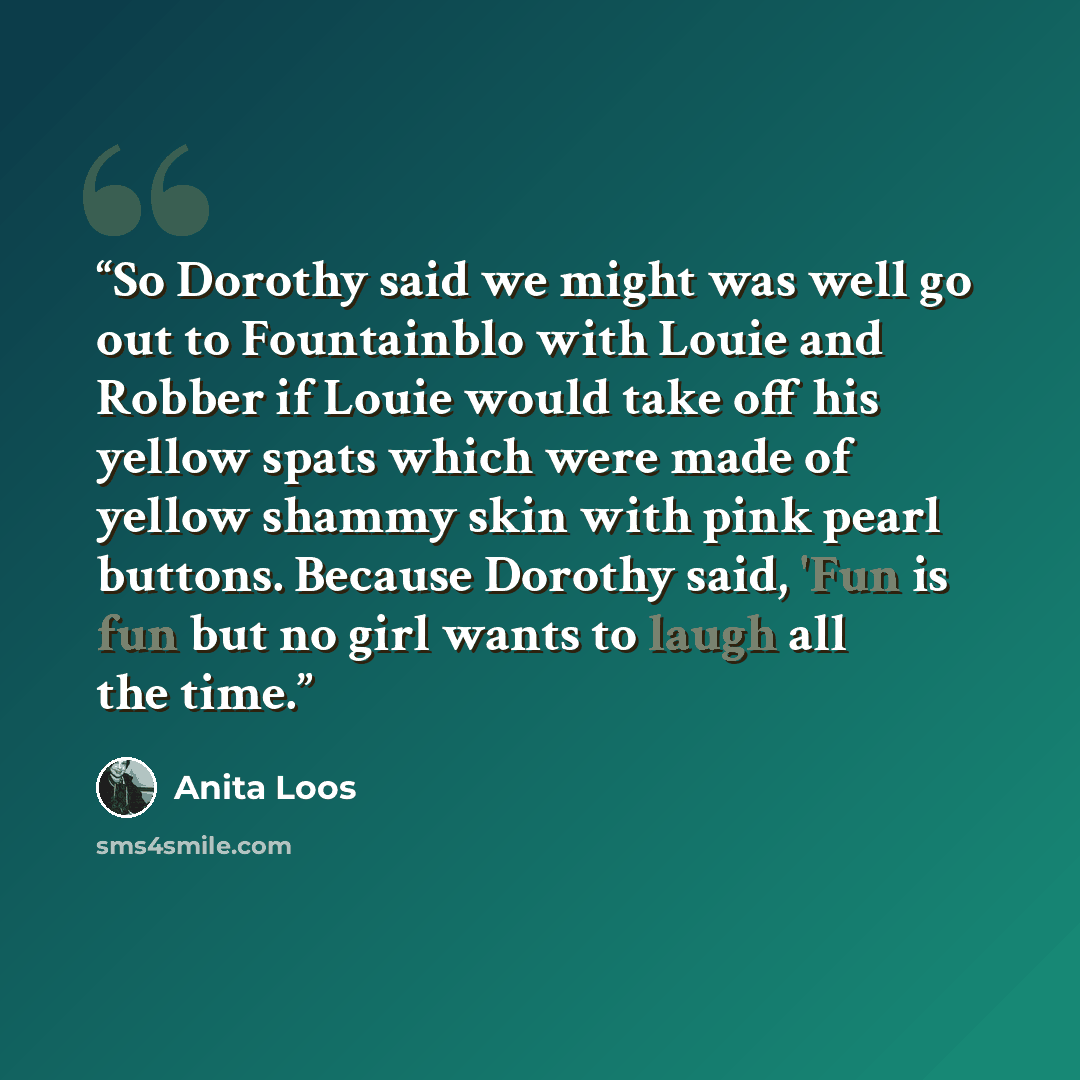 “So Dorothy said we might was well go out to Fountainblo with Louie and Robber if Louie would take off his yellow spats which were made of yellow shammy skin with pink pearl buttons. Because Dorothy said, 'Fun is fun but no girl wants to laugh all the time.” quote by Anita Loos