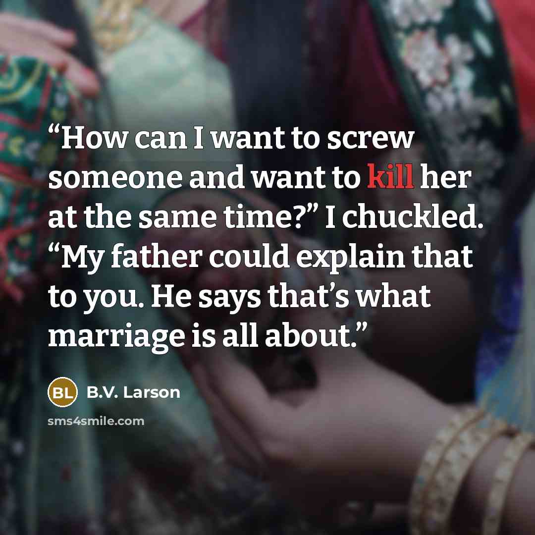 “How can I want to screw someone and want to kill her at the same time?” I chuckled. “My father could explain that to you. He says that’s what marriage is all about.” quote by B.V. Larson