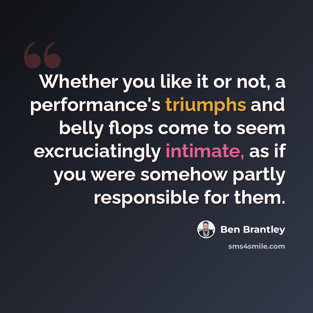 “Whether you like it or not, a performance's triumphs and belly flops come to seem excruciatingly intimate, as if you were somehow partly responsible for them.” quote by Ben Brantley