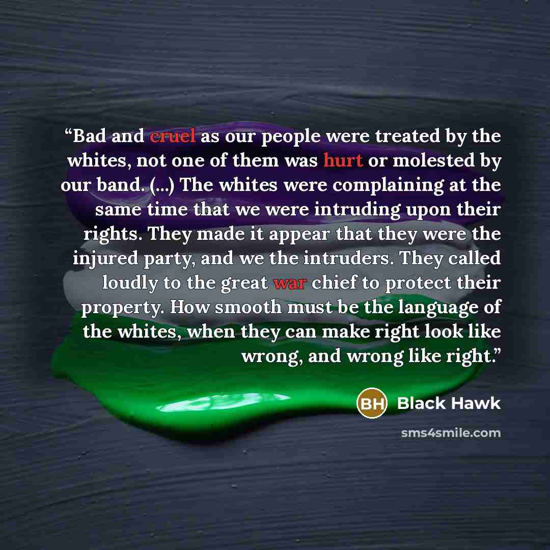 “Bad and cruel as our people were treated by the whites, not one of them was hurt or molested by our band. (...) The whites were complaining at the same time that we were intruding upon their rights. They made it appear that they were the injured party, and we the intruders. They called loudly to…” quote by Black Hawk