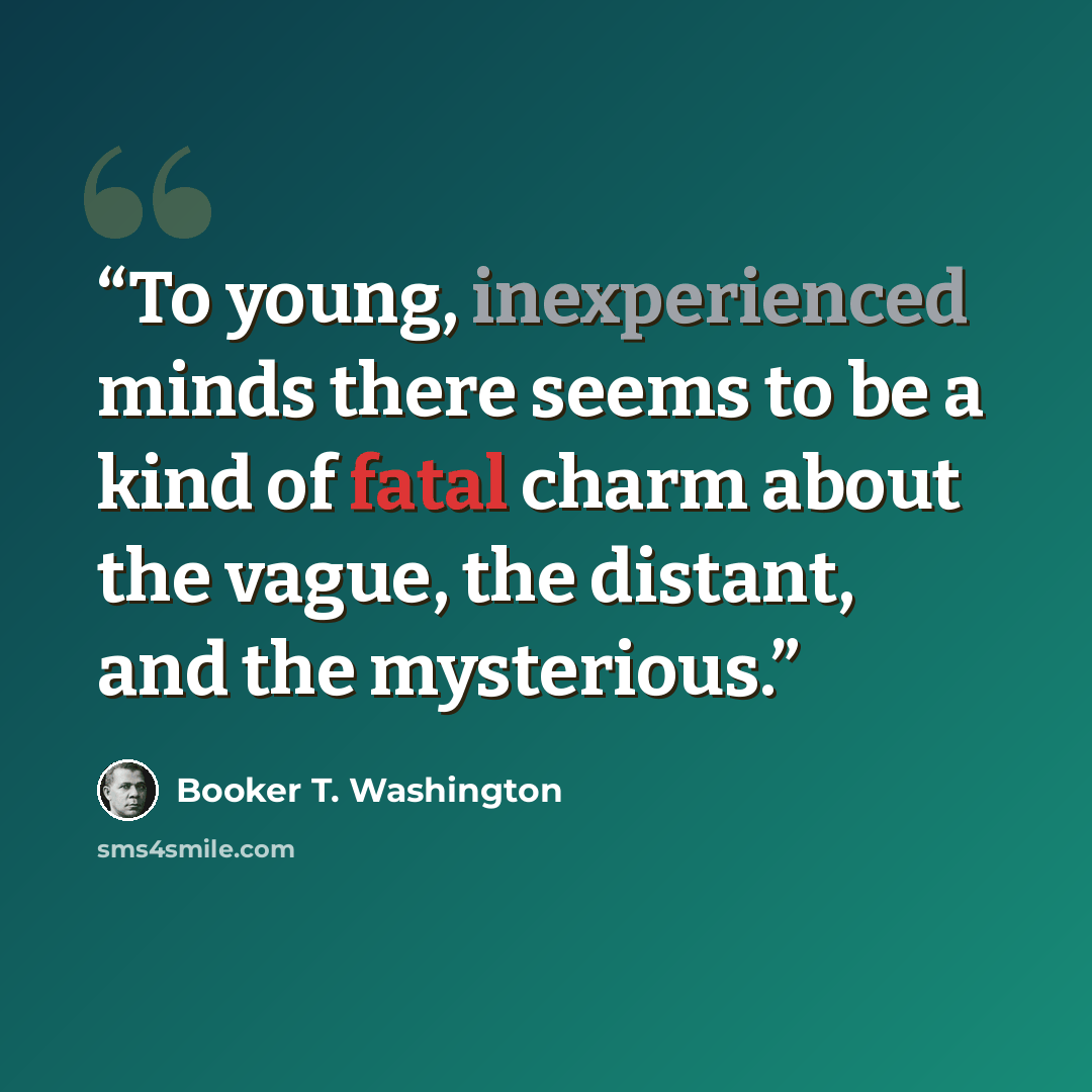 “To young, inexperienced minds there seems to be a kind of fatal charm about the vague, the distant, and the mysterious.” quote by Booker T. Washington