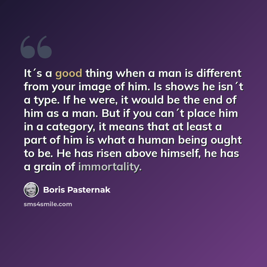 “It´s a good thing when a man is different from your image of him. Is shows he isn´t a type. If he were, it would be the end of him as a man. But if you can´t place him in a category, it means that at least a part of him is what a human being ought to be. He has risen above himself, he has a grain…” quote by Boris Pasternak