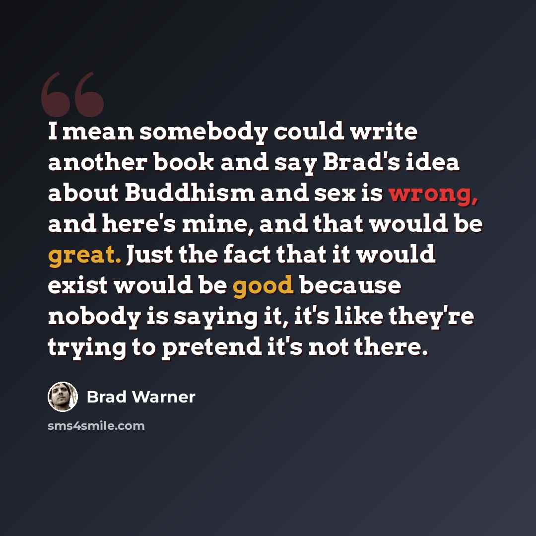 “I mean somebody could write another book and say Brad's idea about Buddhism and sex is wrong, and here's mine, and that would be great. Just the fact that it would exist would be good because nobody is saying it, it's like they're trying to pretend it's not there.” quote by Brad Warner