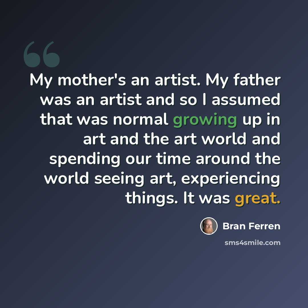 “My mother's an artist. My father was an artist and so I assumed that was normal growing up in art and the art world and spending our time around the world seeing art, experiencing things. It was great.” quote by Bran Ferren