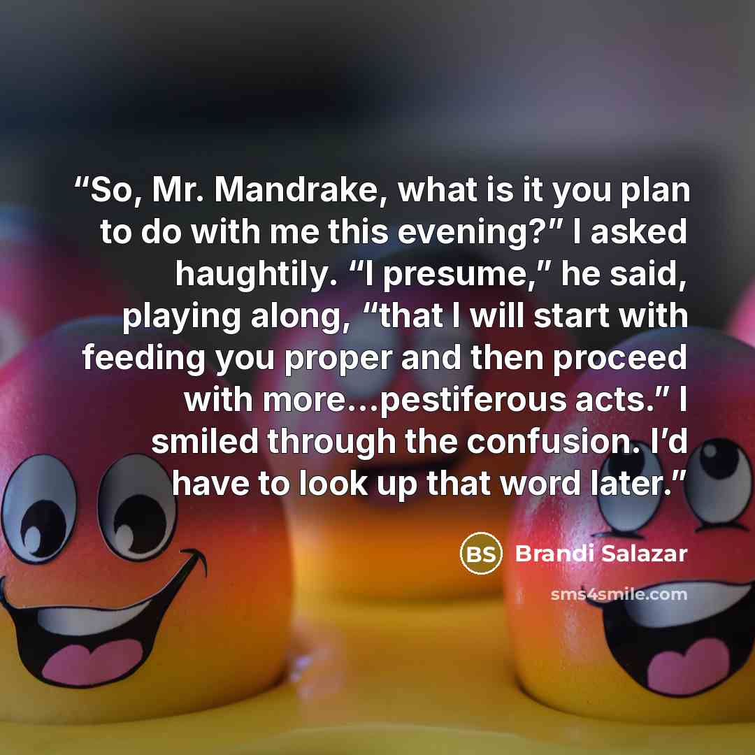“So, Mr. Mandrake, what is it you plan to do with me this evening?” I asked haughtily. “I presume,” he said, playing along, “that I will start with feeding you proper and then proceed with more…pestiferous acts.” I smiled through the confusion. I’d have to look up that word later.” quote by Brandi Salazar