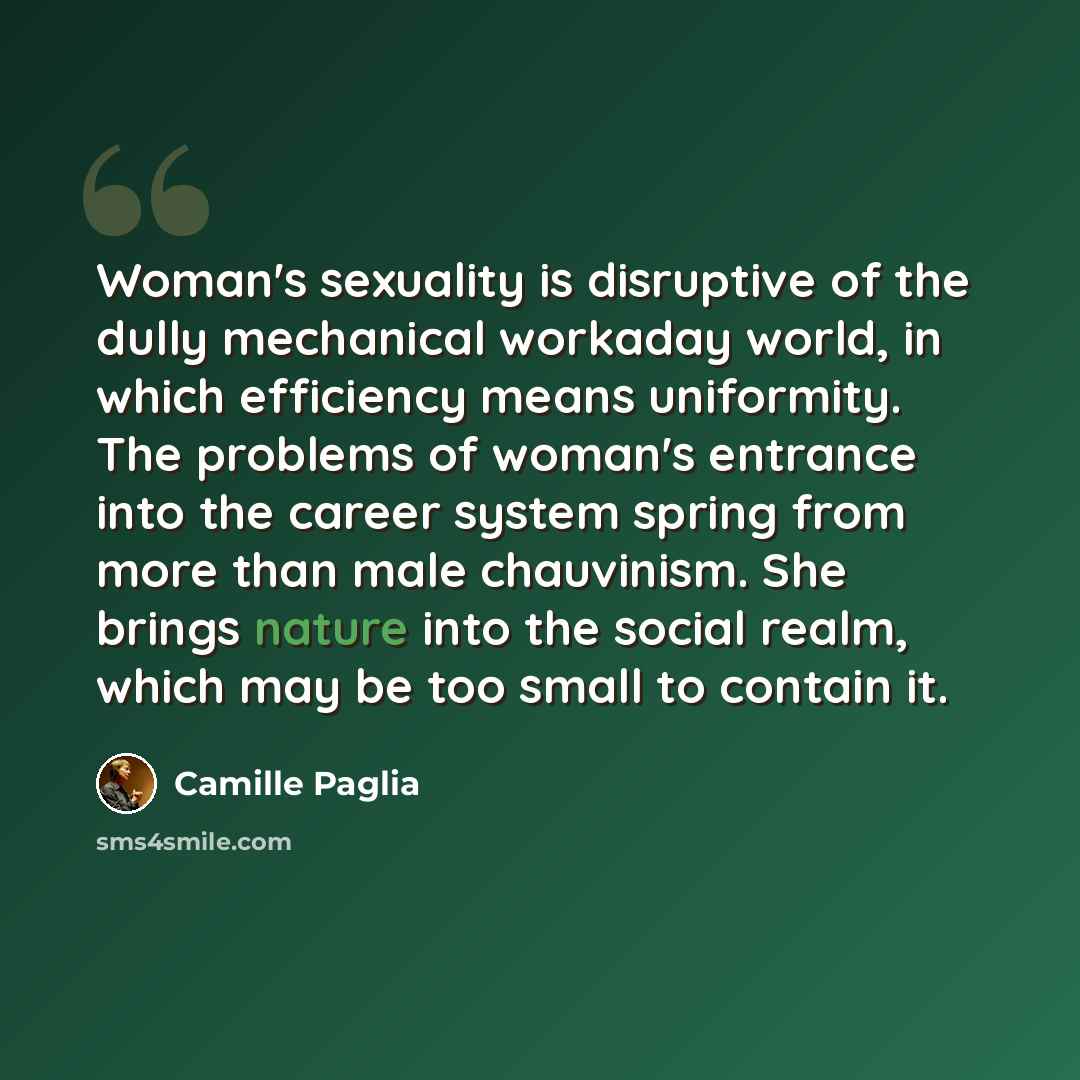 “Woman's sexuality is disruptive of the dully mechanical workaday world, in which efficiency means uniformity. The problems of woman's entrance into the career system spring from more than male chauvinism. She brings nature into the social realm, which may be too small to contain it.” quote by Camille Paglia
