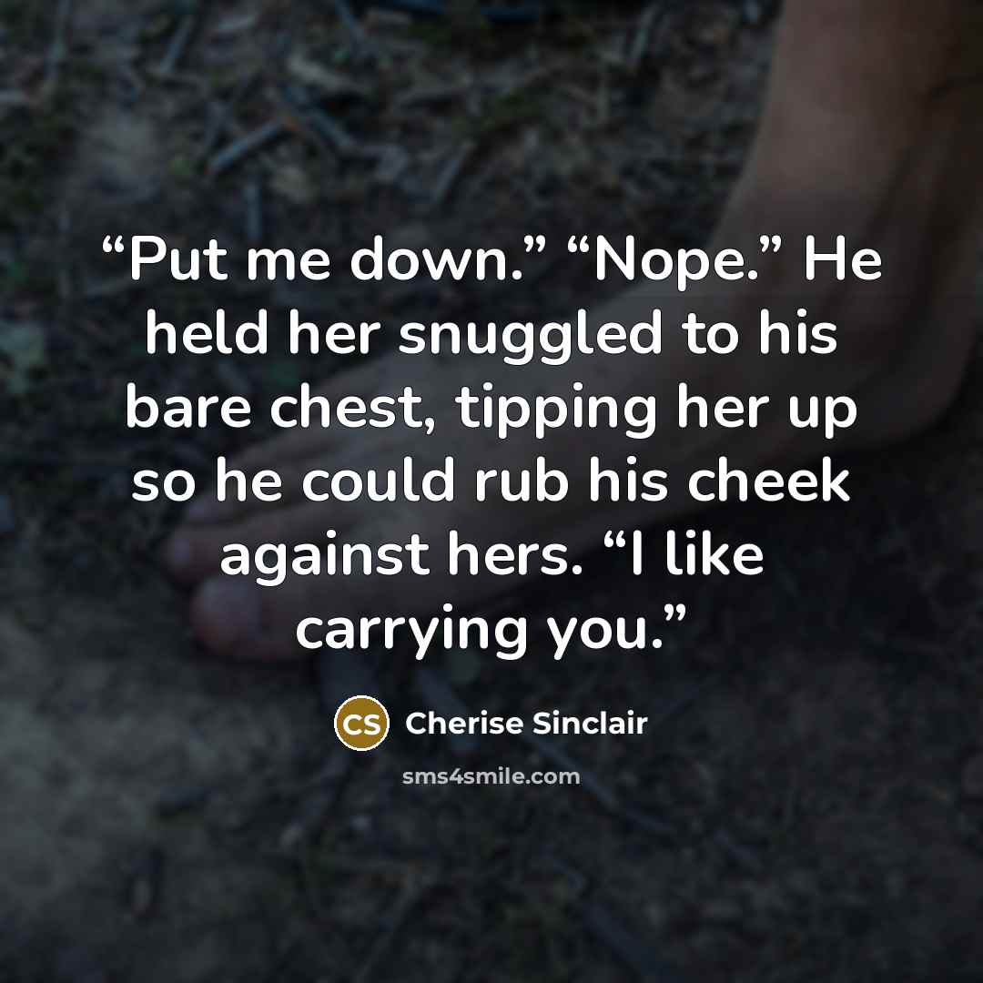 “Put me down.” “Nope.” He held her snuggled to his bare chest, tipping her up so he could rub his cheek against hers. “I like carrying you.” quote by Cherise Sinclair