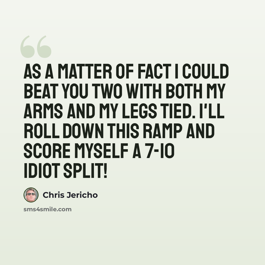 “As a matter of fact I could beat you two with both my arms and my legs tied. I'll roll down this ramp and score myself a 7-10 idiot split!” quote by Chris Jericho