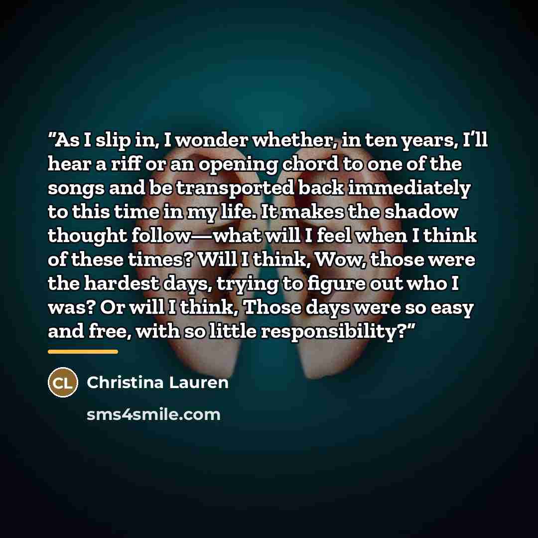 “As I slip in, I wonder whether, in ten years, I’ll hear a riff or an opening chord to one of the songs and be transported back immediately to this time in my life. It makes the shadow thought follow—what will I feel when I think of these times? Will I think, Wow, those were the hardest days…” quote by Christina Lauren