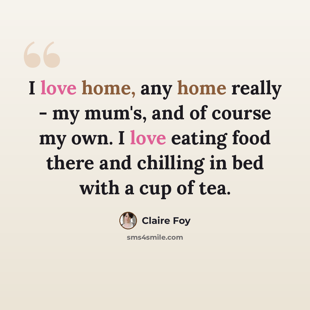 “I love home, any home really - my mum's, and of course my own. I love eating food there and chilling in bed with a cup of tea.” quote by Claire Foy
