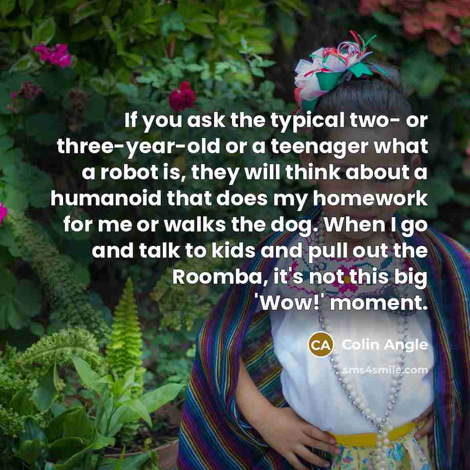 “If you ask the typical two- or three-year-old or a teenager what a robot is, they will think about a humanoid that does my homework for me or walks the dog. When I go and talk to kids and pull out the Roomba, it's not this big 'Wow!' moment.” quote by Colin Angle