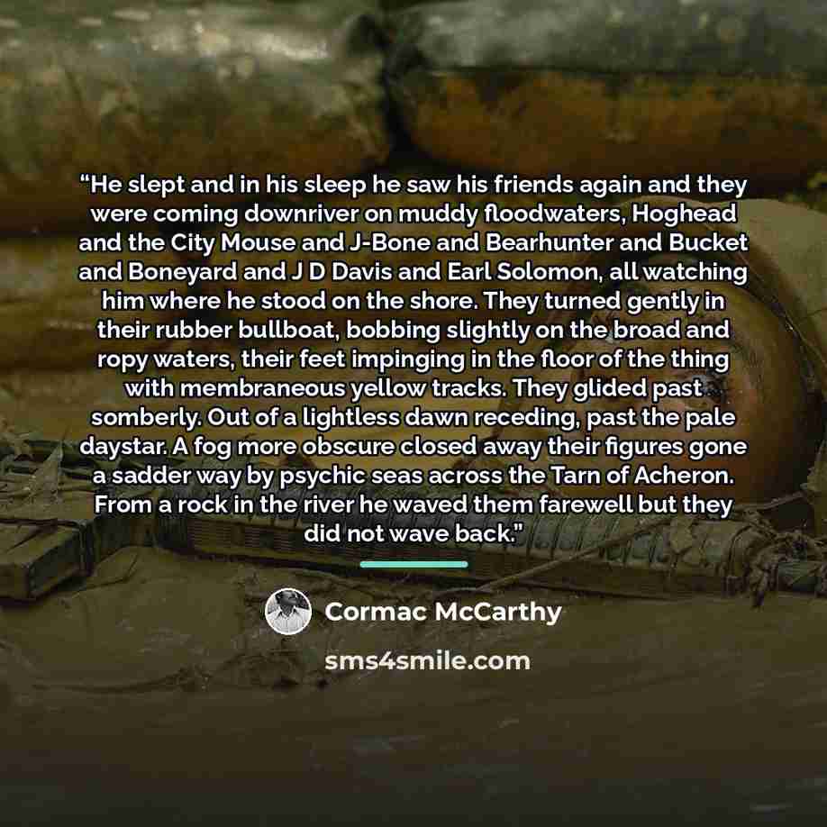 “He slept and in his sleep he saw his friends again and they were coming downriver on muddy floodwaters, Hoghead and the City Mouse and J-Bone and Bearhunter and Bucket and Boneyard and J D Davis and Earl Solomon, all watching him where he stood on the shore. They turned gently in their rubber…” quote by Cormac McCarthy
