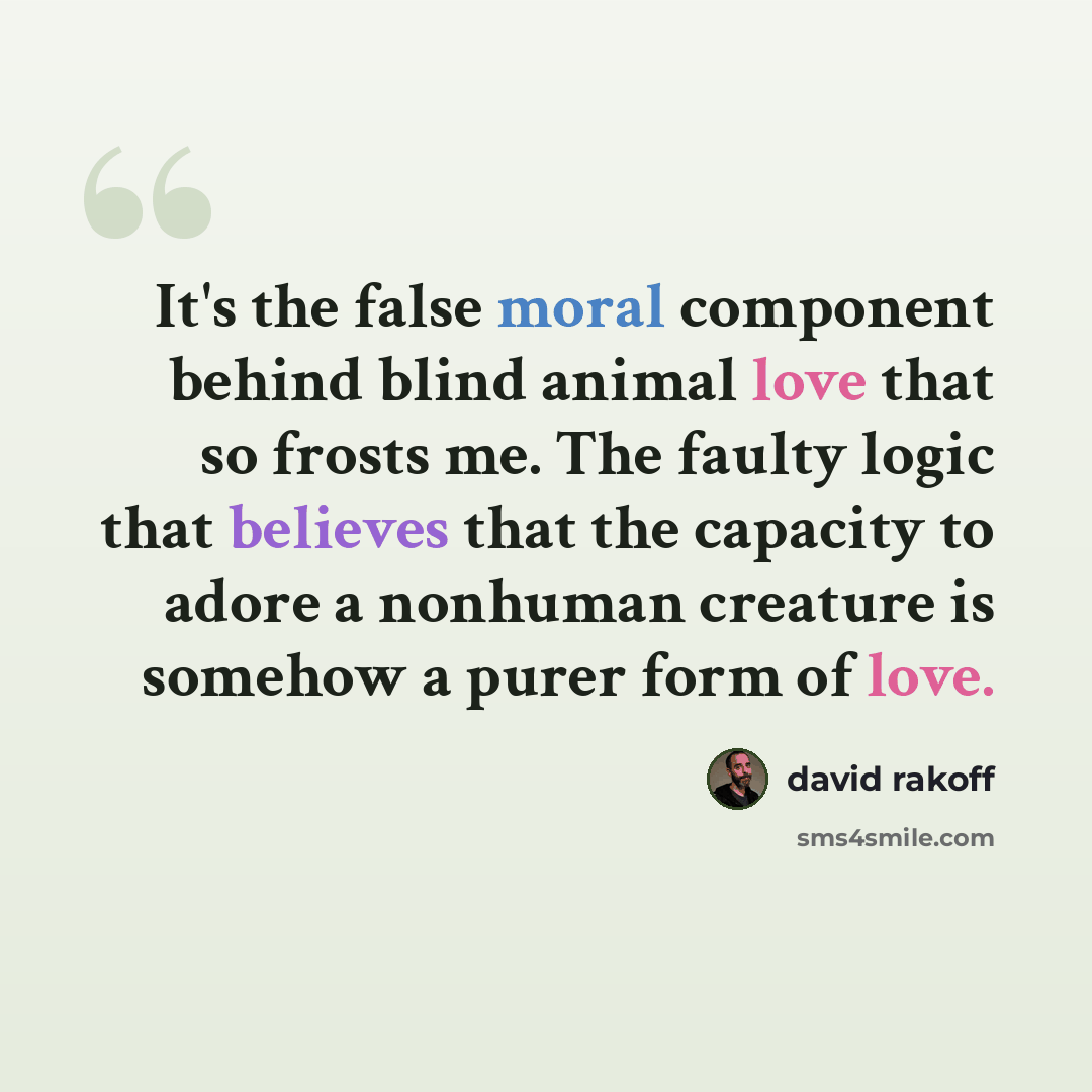 “It's the false moral component behind blind animal love that so frosts me. The faulty logic that believes that the capacity to adore a nonhuman creature is somehow a purer form of love.” quote by David Rakoff