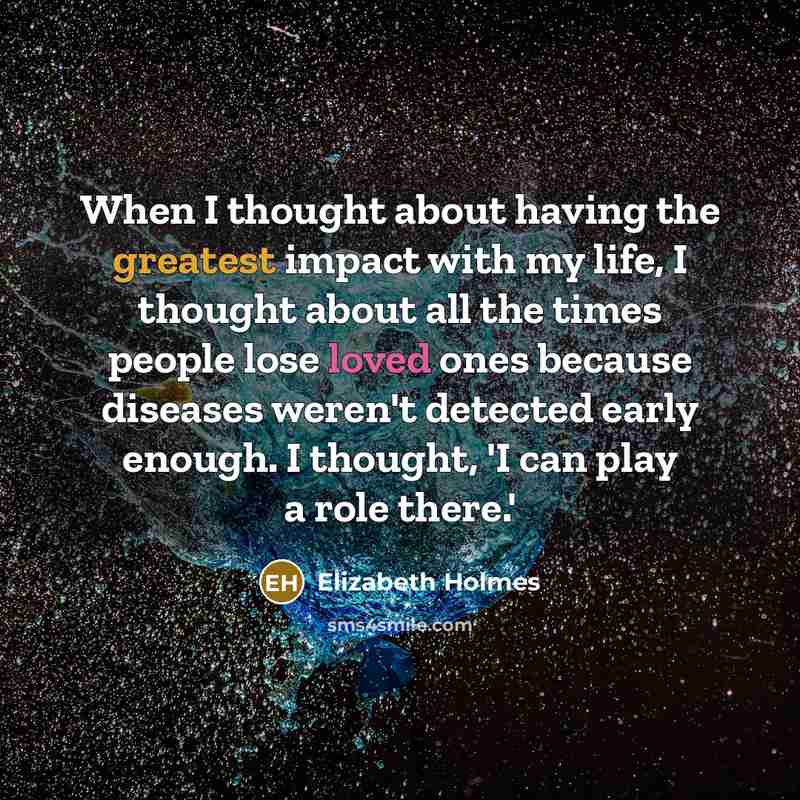 “When I thought about having the greatest impact with my life, I thought about all the times people lose loved ones because diseases weren't detected early enough. I thought, 'I can play a role there.'” quote by Elizabeth Holmes
