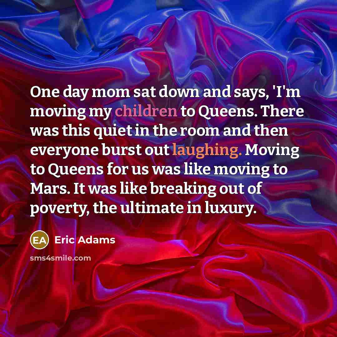 “One day mom sat down and says, 'I'm moving my children to Queens. There was this quiet in the room and then everyone burst out laughing. Moving to Queens for us was like moving to Mars. It was like breaking out of poverty, the ultimate in luxury.” quote by Eric Adams