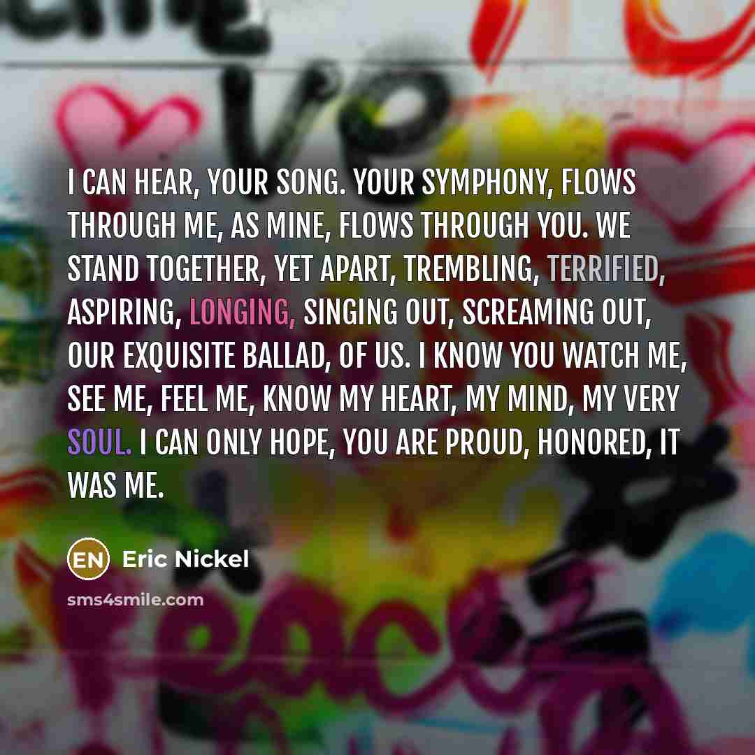 “I can hear, Your song. Your Symphony, Flows through me, As mine, Flows through you. We stand together, Yet apart, Trembling, Terrified, Aspiring, Longing, Singing out, Screaming out, Our exquisite Ballad, Of us. I know you watch me, See me, Feel me, Know my heart, My mind, My very soul. I can only…” quote by Eric Nickel