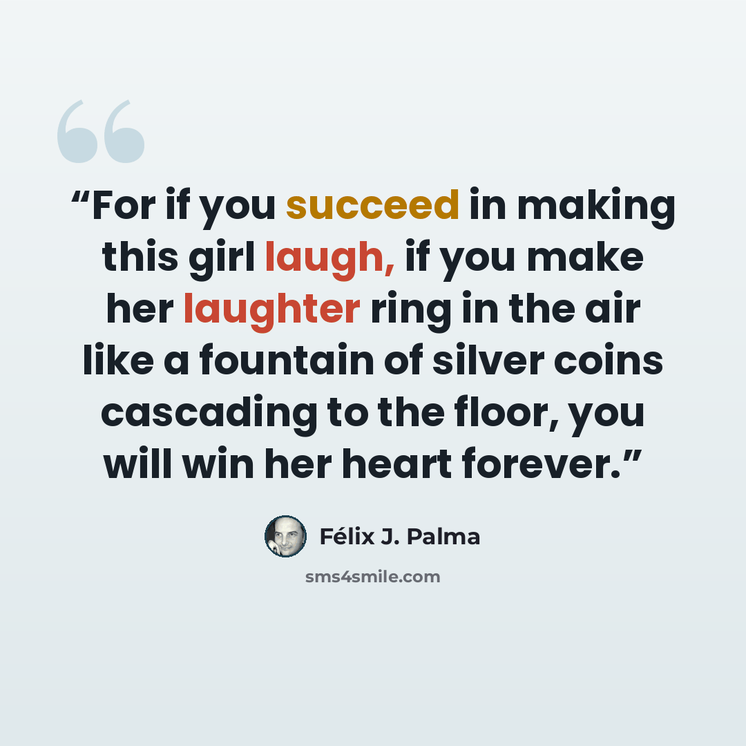 “For if you succeed in making this girl laugh, if you make her laughter ring in the air like a fountain of silver coins cascading to the floor, you will win her heart forever.” quote by Félix J. Palma
