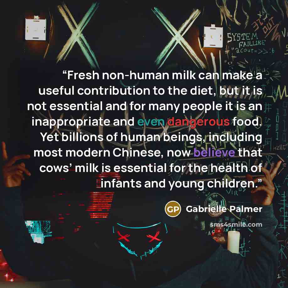 “Fresh non-human milk can make a useful contribution to the diet, but it is not essential and for many people it is an inappropriate and even dangerous food. Yet billions of human beings, including most modern Chinese, now believe that cows’ milk is essential for the health of infants and young…” quote by Gabrielle Palmer