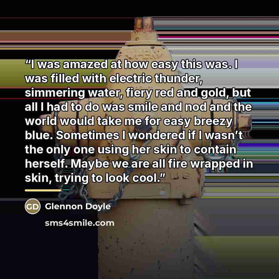 “I was amazed at how easy this was. I was filled with electric thunder, simmering water, fiery red and gold, but all I had to do was smile and nod and the world would take me for easy breezy blue. Sometimes I wondered if I wasn’t the only one using her skin to contain herself. Maybe we are all fire…” quote by Glennon Doyle