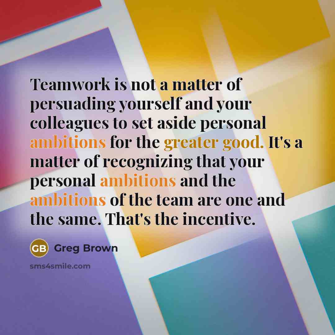 “Teamwork is not a matter of persuading yourself and your colleagues to set aside personal ambitions for the greater good. It's a matter of recognizing that your personal ambitions and the ambitions of the team are one and the same. That's the incentive.” quote by Greg Brown