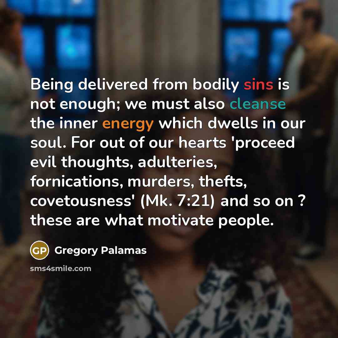 “Being delivered from bodily sins is not enough; we must also cleanse the inner energy which dwells in our soul. For out of our hearts 'proceed evil thoughts, adulteries, fornications, murders, thefts, covetousness' (Mk. 7:21) and so on ? these are what motivate people.” quote by Gregory Palamas