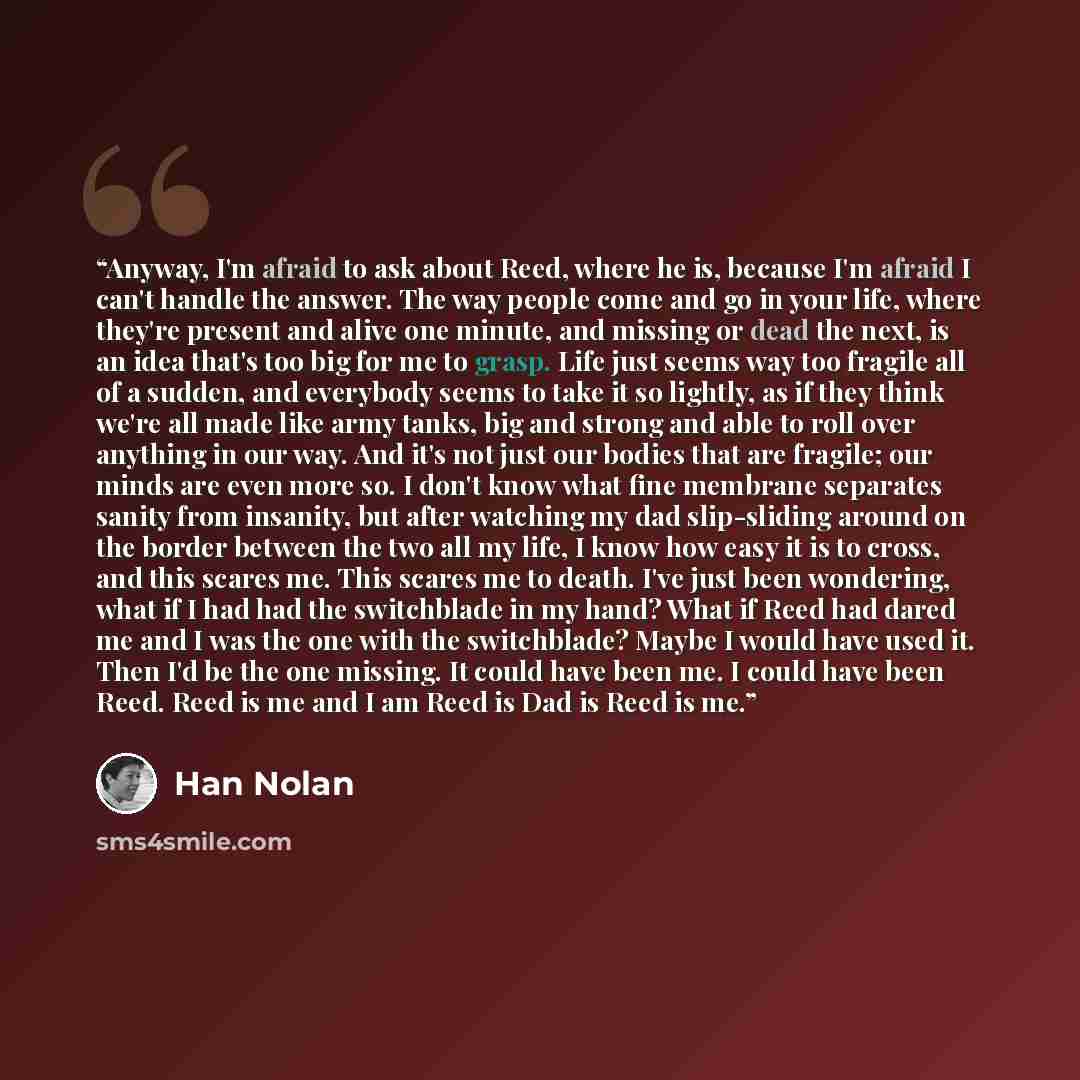 “Anyway, I'm afraid to ask about Reed, where he is, because I'm afraid I can't handle the answer. The way people come and go in your life, where they're present and alive one minute, and missing or dead the next, is an idea that's too big for me to grasp. Life just seems way too fragile all of a…” quote by Han Nolan