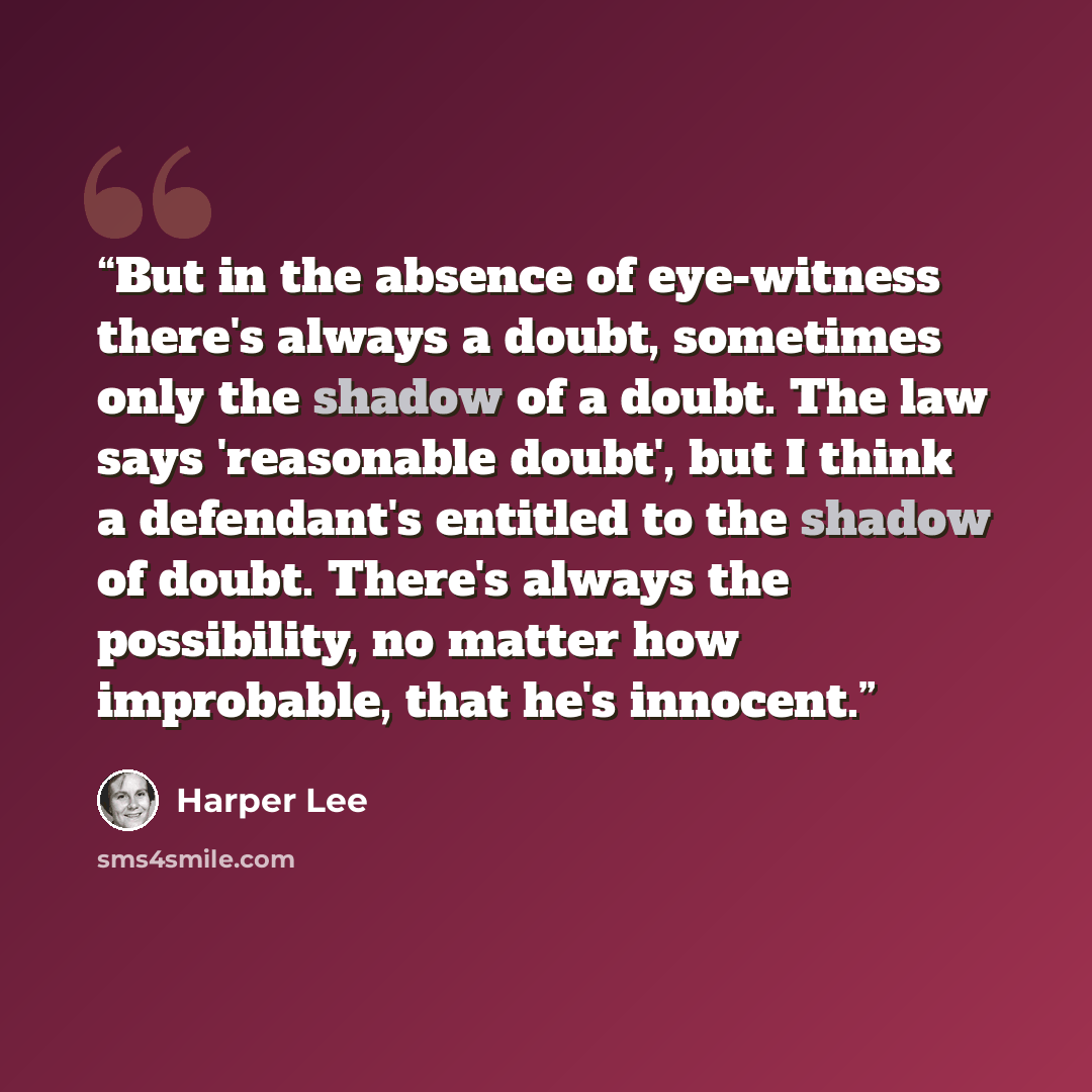 “But in the absence of eye-witness there's always a doubt, sometimes only the shadow of a doubt. The law says 'reasonable doubt', but I think a defendant's entitled to the shadow of doubt. There's always the possibility, no matter how improbable, that he's innocent.” quote by Harper Lee