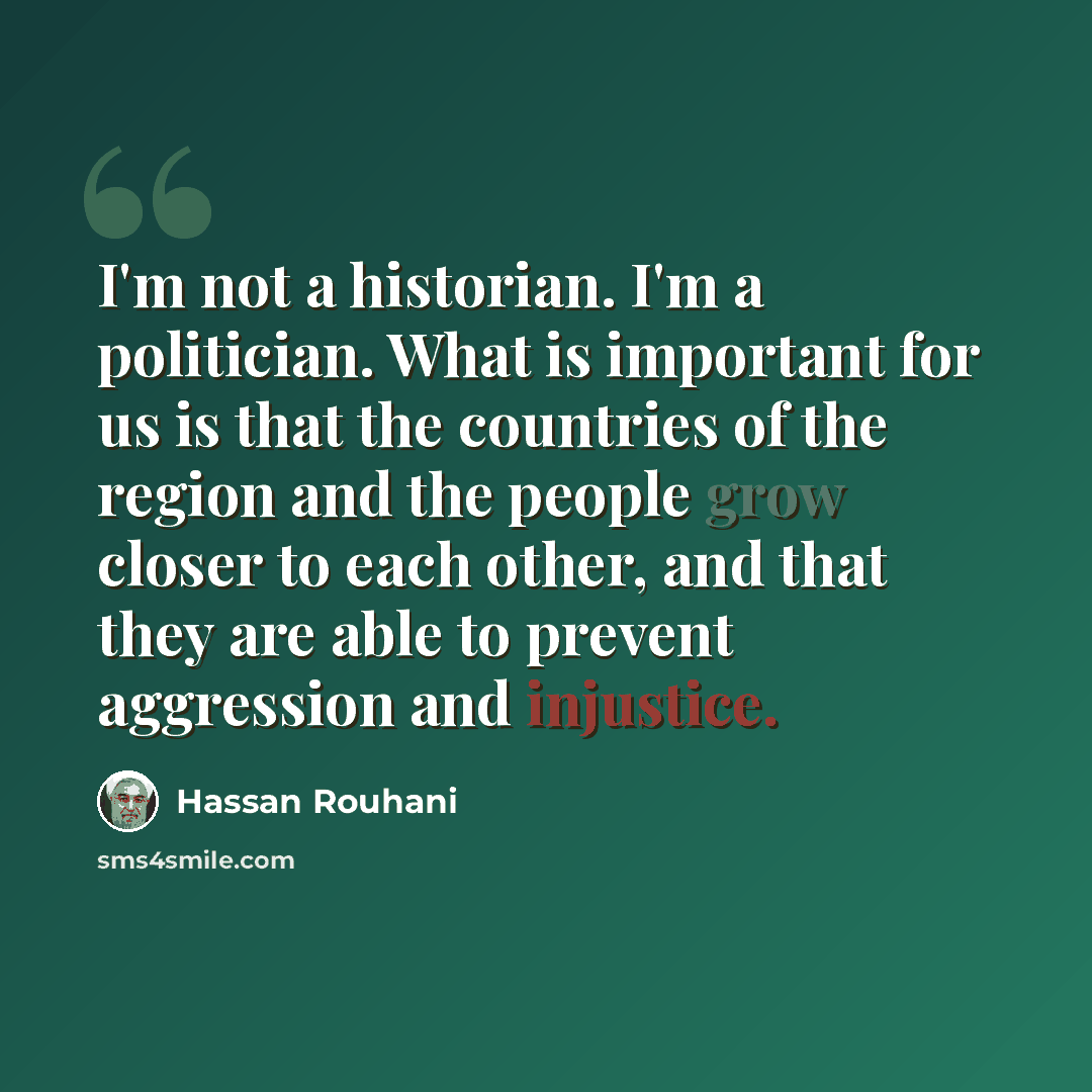 “I'm not a historian. I'm a politician. What is important for us is that the countries of the region and the people grow closer to each other, and that they are able to prevent aggression and injustice.” quote by Hassan Rouhani