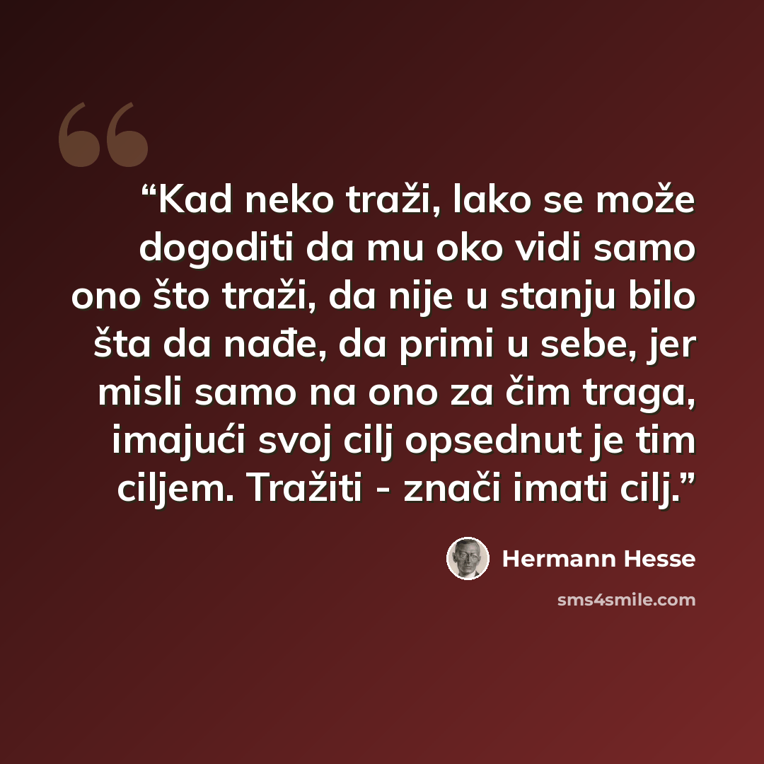 “Kad neko traži, lako se može dogoditi da mu oko vidi samo ono što traži, da nije u stanju bilo šta da nađe, da primi u sebe, jer misli samo na ono za čim traga, imajući svoj cilj opsednut je tim ciljem. Tražiti - znači imati cilj.” quote by Hermann Hesse