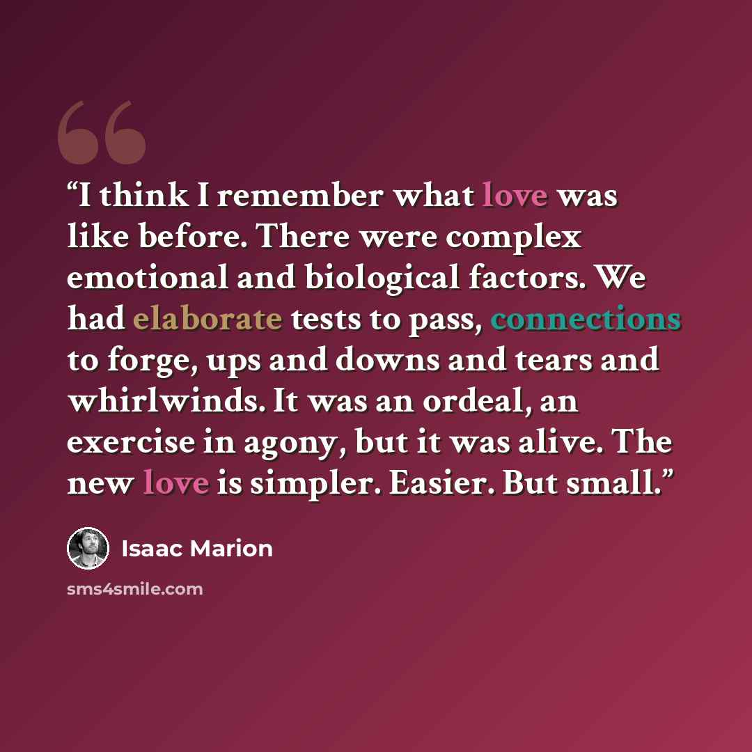 “I think I remember what love was like before. There were complex emotional and biological factors. We had elaborate tests to pass, connections to forge, ups and downs and tears and whirlwinds. It was an ordeal, an exercise in agony, but it was alive. The new love is simpler. Easier. But small.” quote by Isaac Marion
