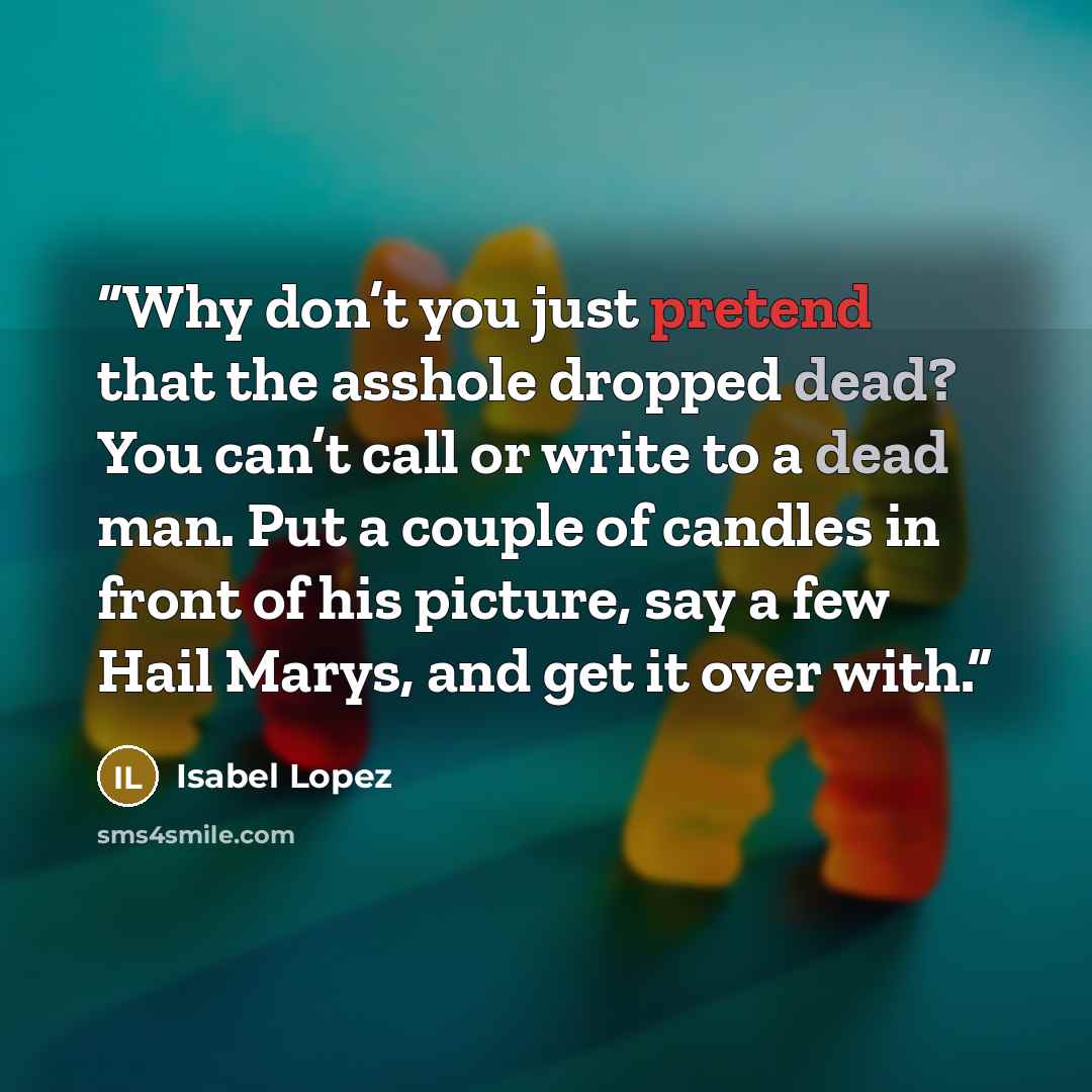 “Why don’t you just pretend that the asshole dropped dead? You can’t call or write to a dead man. Put a couple of candles in front of his picture, say a few Hail Marys, and get it over with.” quote by Isabel Lopez