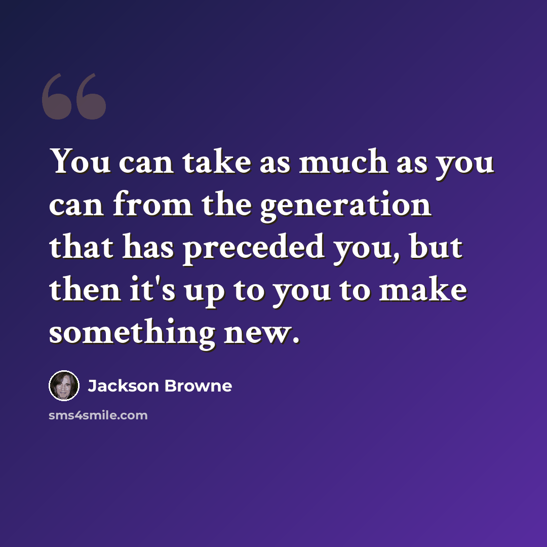 “You can take as much as you can from the generation that has preceded you, but then it's up to you to make something new.” quote by Jackson Browne