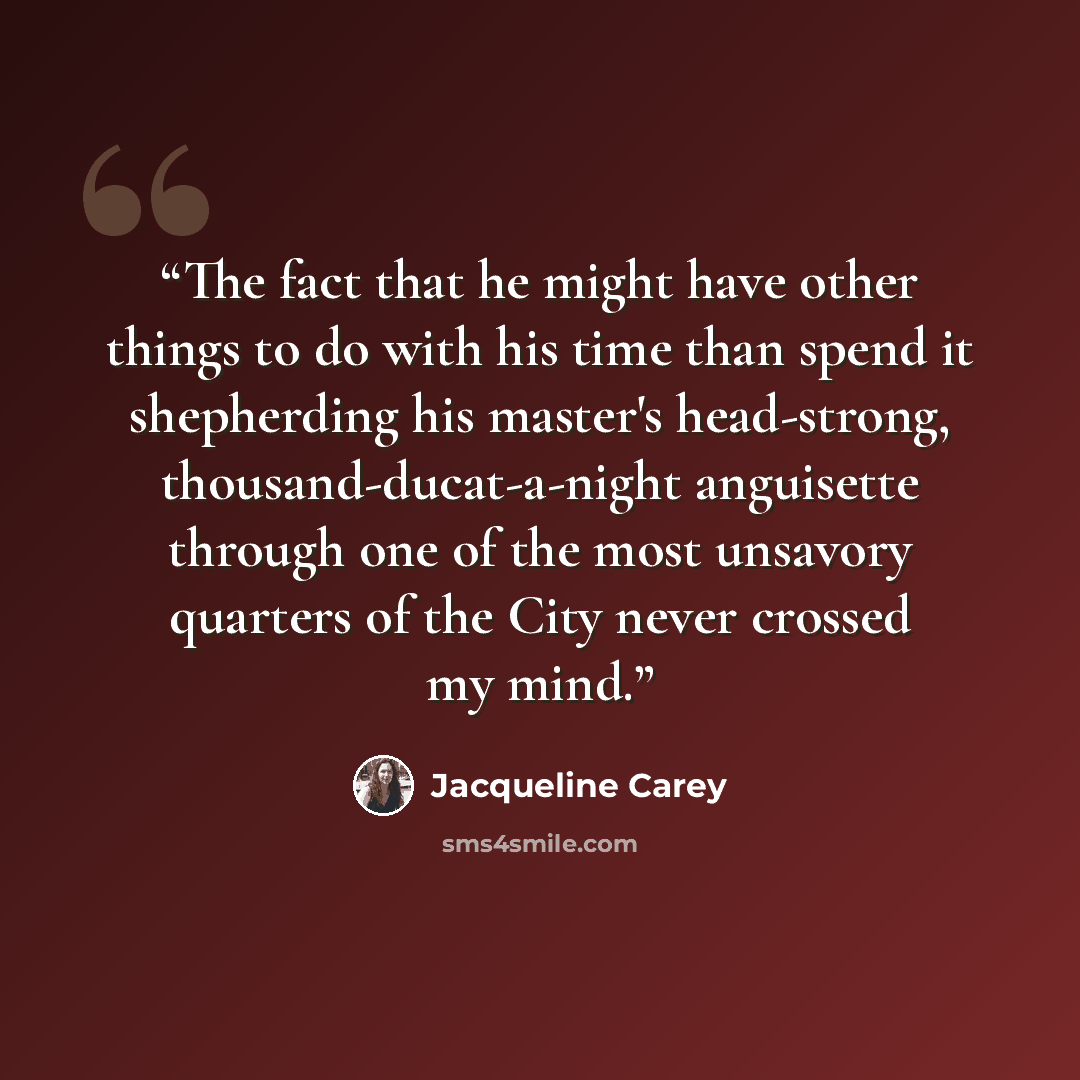 “The fact that he might have other things to do with his time than spend it shepherding his master's head-strong, thousand-ducat-a-night anguisette through one of the most unsavory quarters of the City never crossed my mind.” quote by Jacqueline Carey