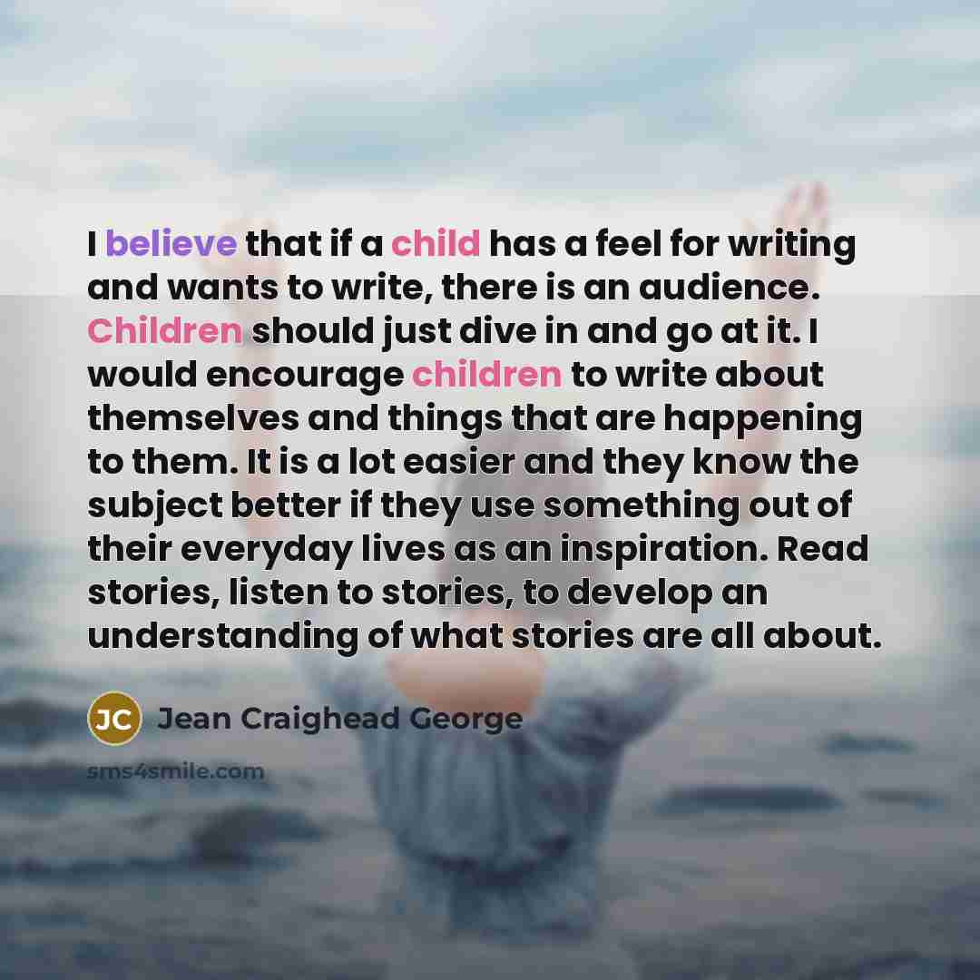 “I believe that if a child has a feel for writing and wants to write, there is an audience. Children should just dive in and go at it. I would encourage children to write about themselves and things that are happening to them. It is a lot easier and they know the subject better if they use…” quote by Jean Craighead George