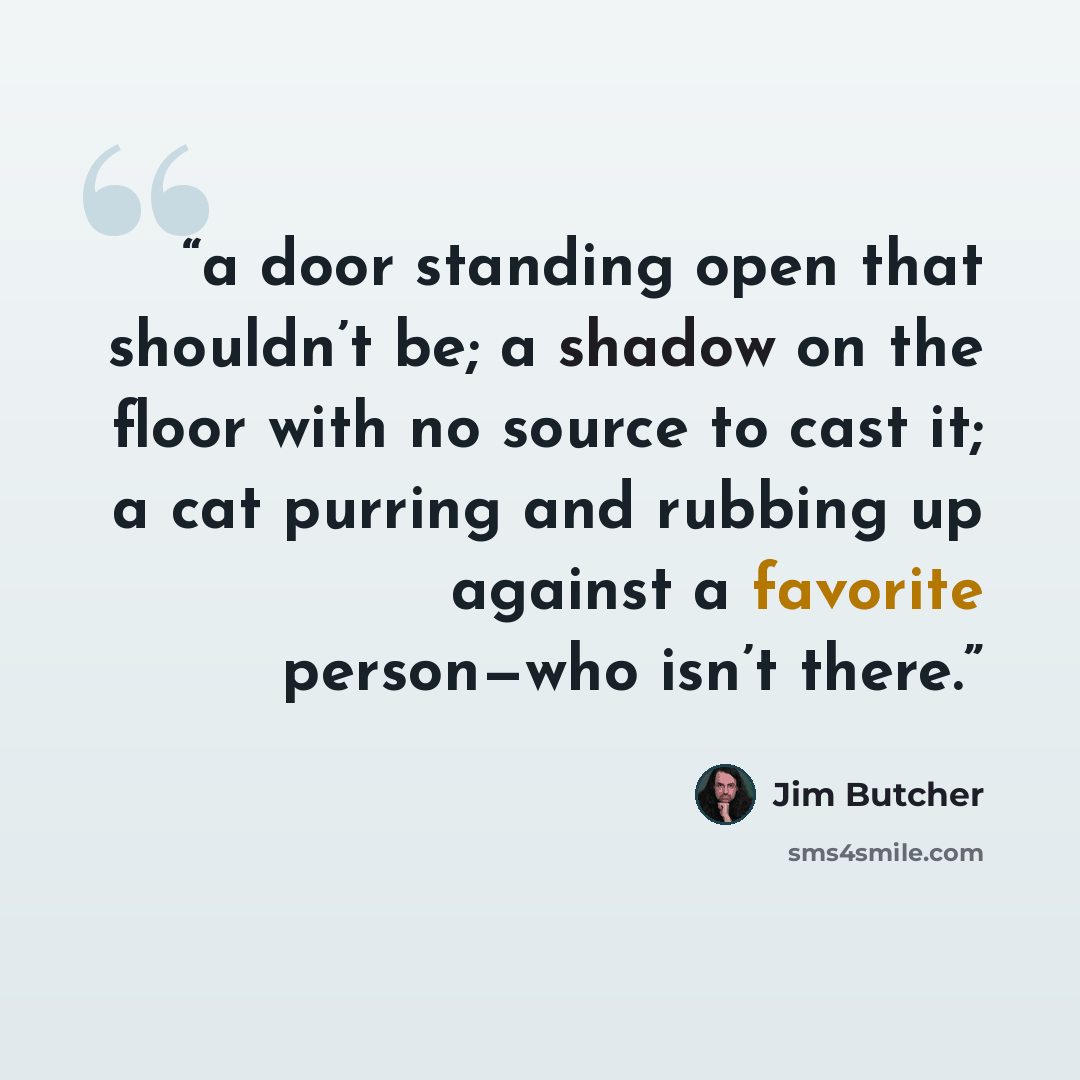 “a door standing open that shouldn’t be; a shadow on the floor with no source to cast it; a cat purring and rubbing up against a favorite person—who isn’t there.” quote by Jim Butcher