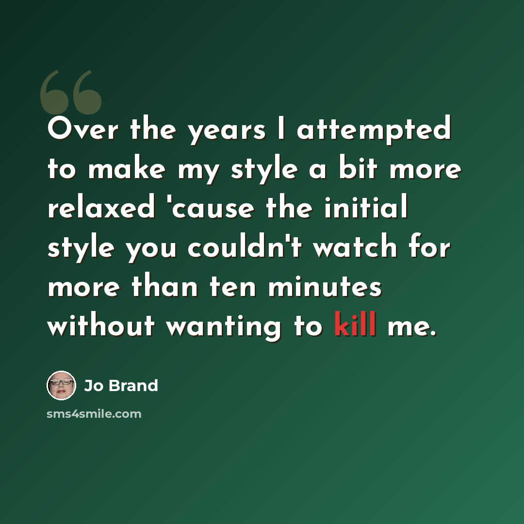 “Over the years I attempted to make my style a bit more relaxed 'cause the initial style you couldn't watch for more than ten minutes without wanting to kill me.” quote by Jo Brand