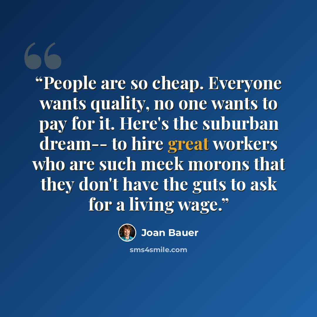 “People are so cheap. Everyone wants quality, no one wants to pay for it. Here's the suburban dream-- to hire great workers who are such meek morons that they don't have the guts to ask for a living wage.” quote by Joan Bauer