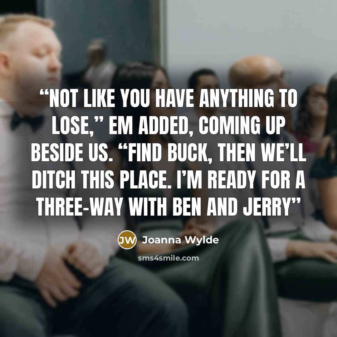 “Not like you have anything to lose,” Em added, coming up beside us. “Find Buck, then we’ll ditch this place. I’m ready for a three-way with Ben and Jerry” quote by Joanna Wylde