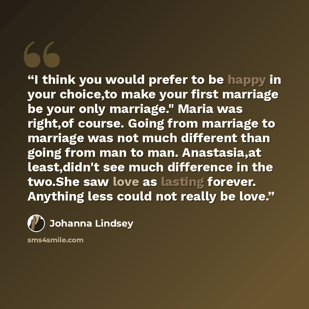“I think you would prefer to be happy in your choice,to make your first marriage be your only marriage." Maria was right,of course. Going from marriage to marriage was not much different than going from man to man. Anastasia,at least,didn't see much difference in the two.She saw love as lasting…” quote by Johanna Lindsey