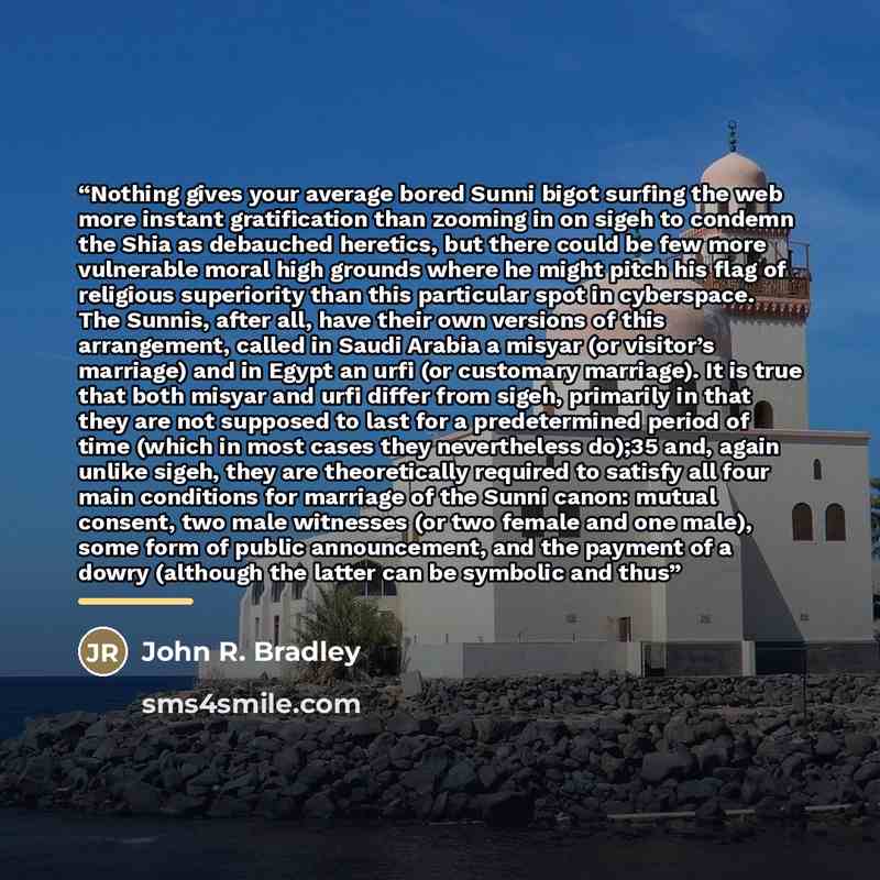 “Nothing gives your average bored Sunni bigot surfing the web more instant gratification than zooming in on sigeh to condemn the Shia as debauched heretics, but there could be few more vulnerable moral high grounds where he might pitch his flag of religious superiority than this particular spot in…” quote by John R. Bradley
