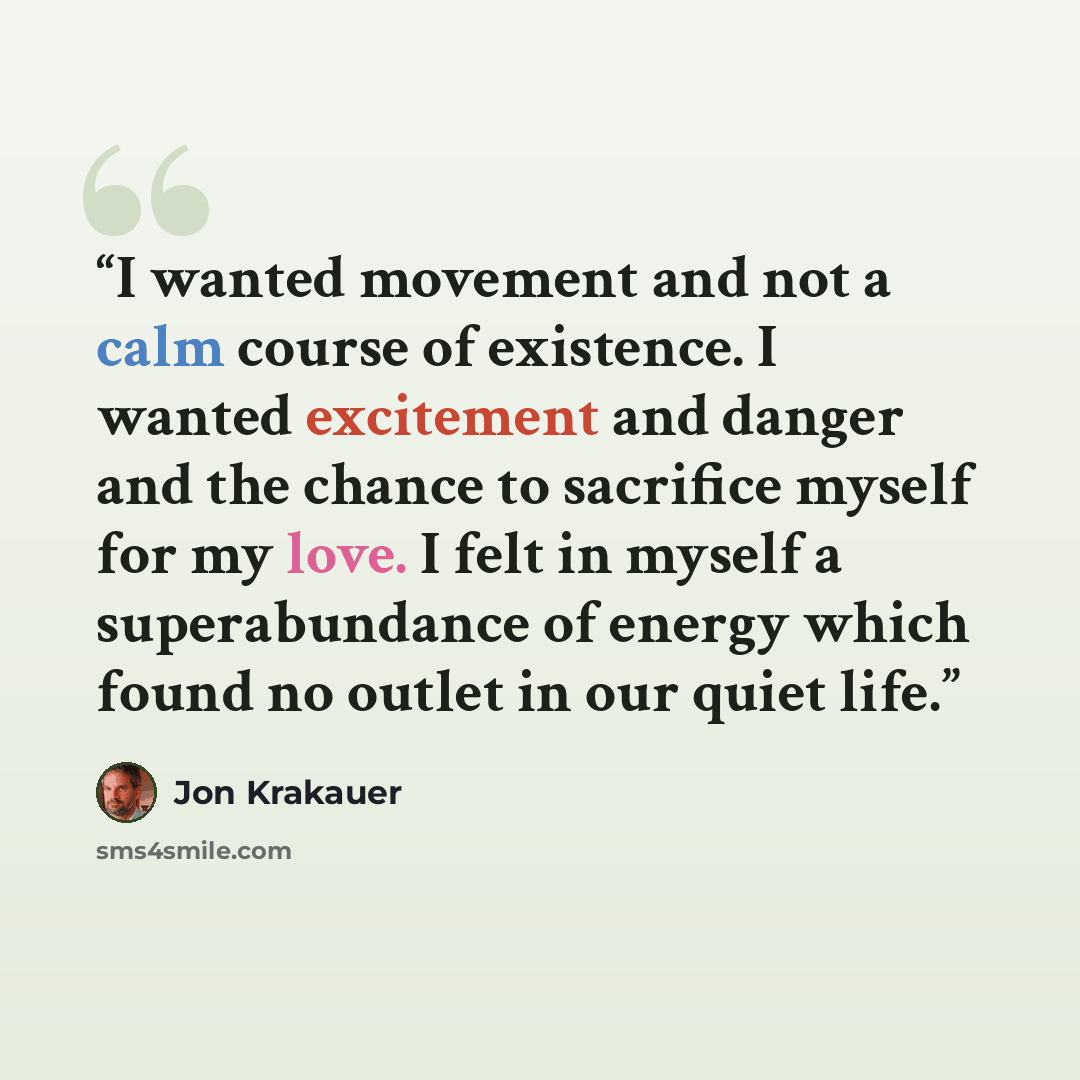 “I wanted movement and not a calm course of existence. I wanted excitement and danger and the chance to sacrifice myself for my love. I felt in myself a superabundance of energy which found no outlet in our quiet life.” quote by Jon Krakauer