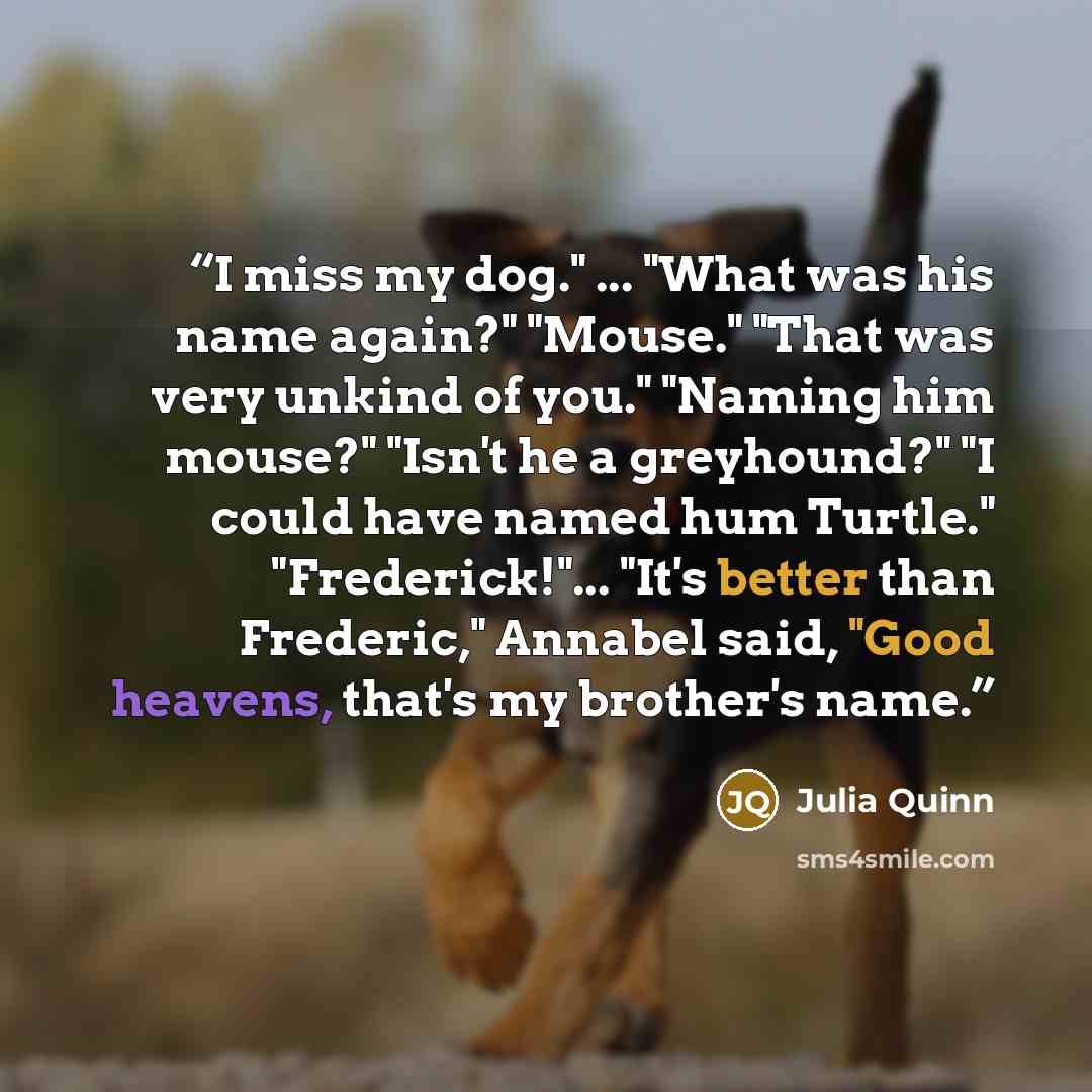 “I miss my dog." ... "What was his name again?" "Mouse." "That was very unkind of you." "Naming him mouse?" "Isn't he a greyhound?" "I could have named hum Turtle." "Frederick!"... "It's better than Frederic," Annabel said, "Good heavens, that's my brother's name.” quote by Julia Quinn