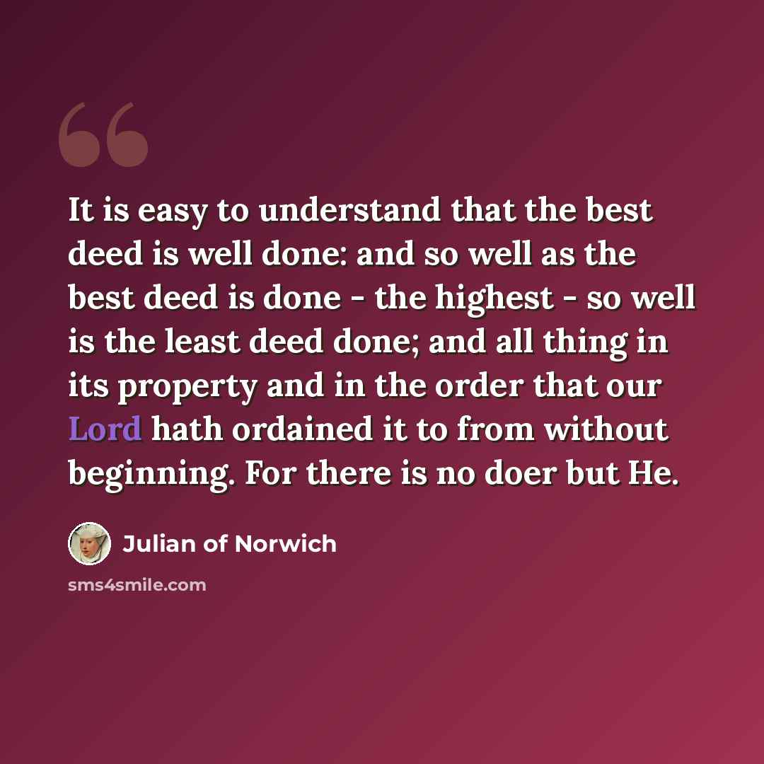 “It is easy to understand that the best deed is well done: and so well as the best deed is done - the highest - so well is the least deed done; and all thing in its property and in the order that our Lord hath ordained it to from without beginning. For there is no doer but He.” quote by Julian of Norwich