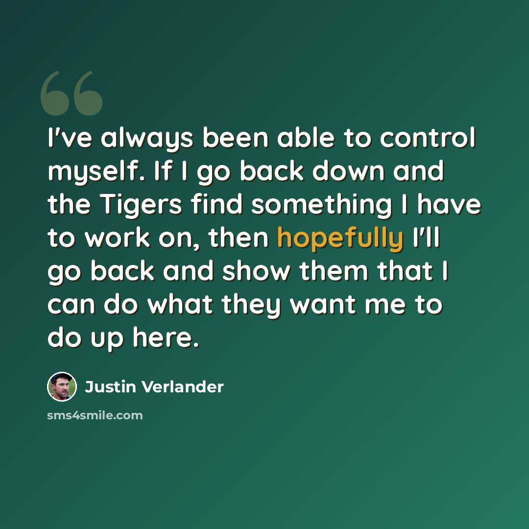 “I've always been able to control myself. If I go back down and the Tigers find something I have to work on, then hopefully I'll go back and show them that I can do what they want me to do up here.” quote by Justin Verlander