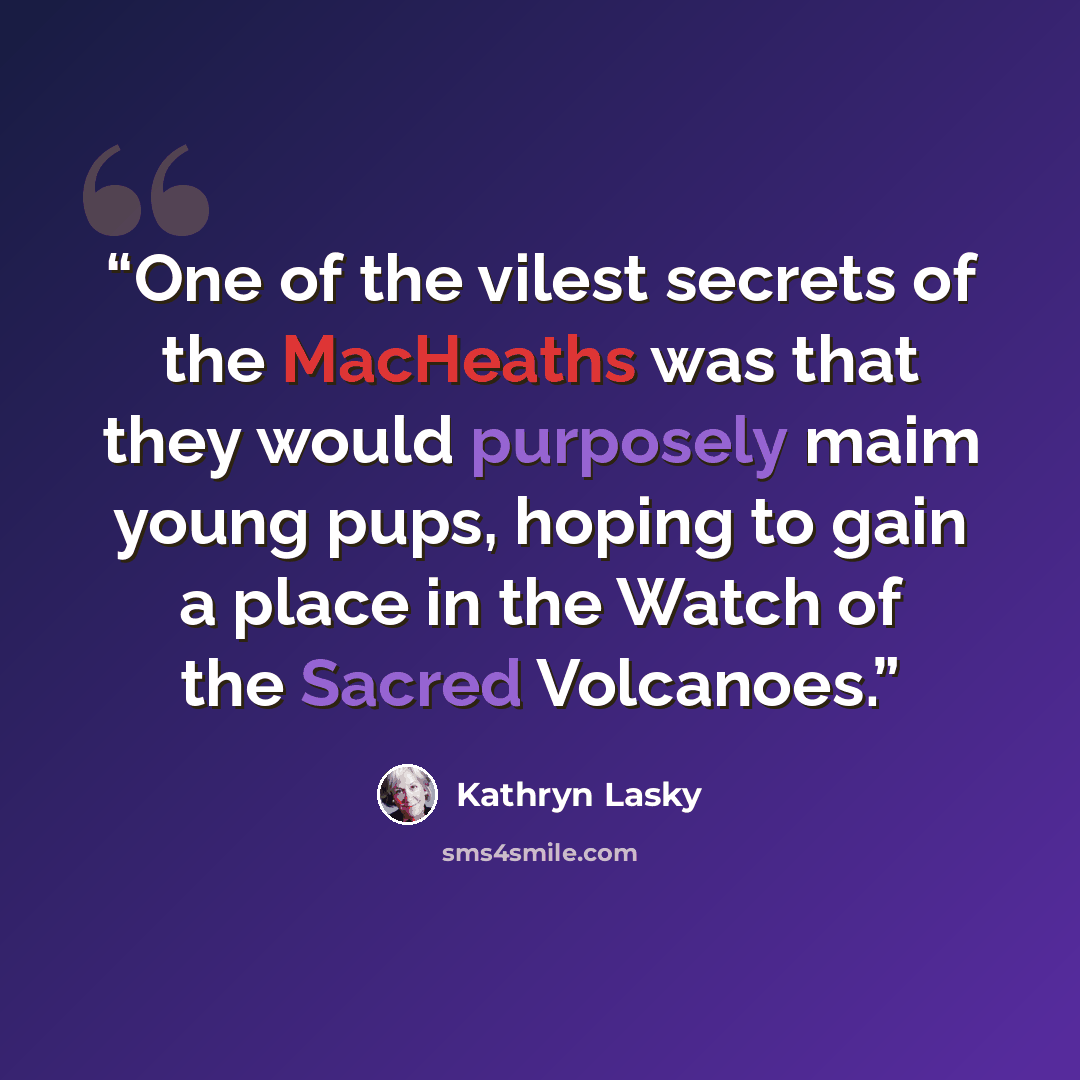 “One of the vilest secrets of the MacHeaths was that they would purposely maim young pups, hoping to gain a place in the Watch of the Sacred Volcanoes.” quote by Kathryn Lasky